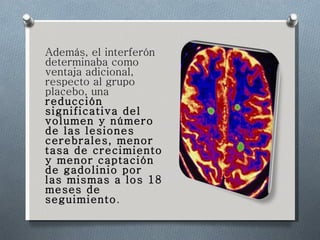 Además, el interferón determinaba como ventaja adicional, respecto al grupo placebo, una  reducción significativa del volumen y número de las lesiones cerebrales, menor tasa de crecimiento y menor captación de gadolinio por las mismas a los 18 meses de seguimiento . 
