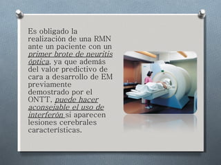 Es obligado la realización de una RMN ante un paciente con un  primer brote de neuritis óptica , ya que además del valor predictivo de cara a desarrollo de EM previamente demostrado por el ONTT,  puede hacer aconsejable el uso de interferón  si aparecen lesiones cerebrales características. 