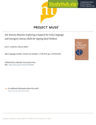 ASL Nursery Rhymes: Exploring a Support for Early Language
and Emergent Literacy Skills for Signing Deaf Children
Jean F. Andrews, Sharon Baker
Sign Language Studies, Volume 20, Number 1, Fall 2019, pp. 5-40 (Article)
Published by Gallaudet University Press
DOI:
For additional information about this article
[ Access provided at 2 May 2020 16:19 GMT from University of Tulsa ]
https://doi.org/10.1353/sls.2019.0007
https://muse.jhu.edu/article/743091
 