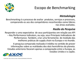 Escopo de Benchmarking Metodologia Benchmarking é o processo de avaliar  produtos, serviços e processos, comparando-os aos dos competidores reconhecidos como líderes nas áreas avaliadas. Razão da Pesquisa Responder a uma expectativa  de seus participantes em relação aos KPI – Key Performance Indicators, ou seja, seus Principais Indicadores de Performance. Também, criar uma ferramenta  de medição das melhores práticas de supply chain na Europa e no mundo. A pesquisa comparada realizada é inédita no sentido de prover informações sobre as realidades dos dois hemisférios do planeta. Estudos anteriores focaram apenas a comparação entre a Europa, os Estados Unidos e o Japão. 