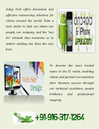 Aslog Tech offers innovative and
effective outsourcing solutions for
clients around the world. Take a
look inside to find out about our
people, our company, and the "can
do" attitude that motivates us to
deliver nothing less than the very
best.
To become the most trusted
name in the IT realm, enabling
clients and partners to maximize
their business success through
our technical excellence, people
brilliance and professional
integrity.
 