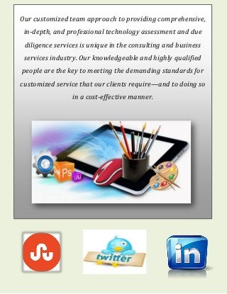 Our customized team approach to providing comprehensive,
in-depth, and professional technology assessment and due
diligence services is unique in the consulting and business
services industry. Our knowledgeable and highly qualified
people are the key to meeting the demanding standards for
customized service that our clients require—and to doing so
in a cost-effective manner.
 