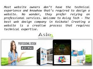 Most website owners don’t have the technical
experience and knowhow that’s required to design a
website. No wonder, they prefer relying on
professional services. Welcome to Aslog Tech – The
best web design company in Kolkata! Creating a
website is a creative process that requires
technical expertise.
 