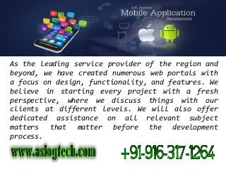 As the leading service provider of the region and
beyond, we have created numerous web portals with
a focus on design, functionality, and features. We
believe in starting every project with a fresh
perspective, where we discuss things with our
clients at different levels. We will also offer
dedicated assistance on all relevant subject
matters that matter before the development
process.
 