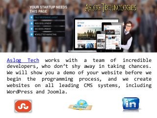 Aslog Tech works with a team of incredible
developers, who don’t shy away in taking chances.
We will show you a demo of your website before we
begin the programming process, and we create
websites on all leading CMS systems, including
WordPress and Joomla.
 