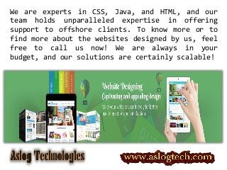 We are experts in CSS, Java, and HTML, and our
team holds unparalleled expertise in offering
support to offshore clients. To know more or to
find more about the websites designed by us, feel
free to call us now! We are always in your
budget, and our solutions are certainly scalable!
 