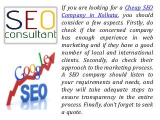 If you are looking for a Cheap SEO
Company in Kolkata, you should
consider a few aspects. Firstly, do
check if the concerned company
has enough experience in web
marketing and if they have a good
number of local and international
clients. Secondly, do check their
approach to the marketing process.
A SEO company should listen to
your requirements and needs, and
they will take adequate steps to
ensure transparency in the entire
process. Finally, don’t forget to seek
a quote.
 