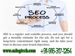 SEO is a regular and scalable process, and you should
get a monthly estimate for the job. Do not opt for a
long-term commitment right away, and do take your
time to discuss your brand objectives.
 