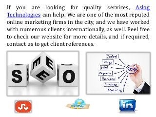 If you are looking for quality services, Aslog
Technologies can help. We are one of the most reputed
online marketing firms in the city, and we have worked
with numerous clients internationally, as well. Feel free
to check our website for more details, and if required,
contact us to get client references.
 