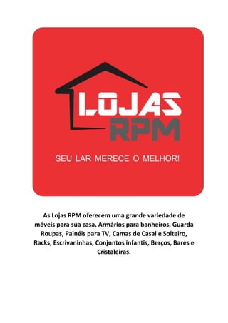 As Lojas RPM oferecem uma grande variedade de
móveis para sua casa, Armários para banheiros, Guarda
Roupas, Painéis para TV, Camas de Casal e Solteiro,
Racks, Escrivaninhas, Conjuntos infantis, Berços, Bares e
Cristaleiras.
 