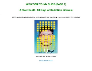 WELCOME TO MY SLIDE (PAGE 1)
A Slow Death: 83 Days of Radiation Sickness
[PDF] Download Ebooks, Ebooks Download and Read Online, Read Online, Epub Ebook KINDLE, PDF Full eBook
BEST SELLER IN 2019-2021
CLICK NEXT PAGE
 