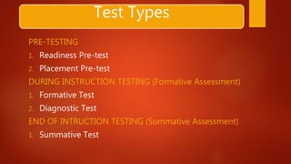 Test Types
PRE-TESTING
1. Readiness Pre-test
2. Placement Pre-test
DURING INSTRUCTION TESTING (Formative Assessment)
1. Formative Test
2. Diagnostic Test
END OF INTRUCTION TESTING (Summative Assessment)
1. Summative Test
 