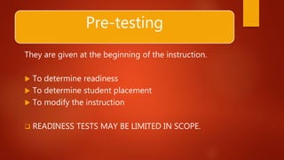 Pre-testing
They are given at the beginning of the instruction.
 To determine readiness
 To determine student placement
 To modify the instruction
 READINESS TESTS MAY BE LIMITED IN SCOPE.
 