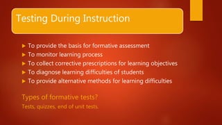 Testing During Instruction
 To provide the basis for formative assessment
 To monitor learning process
 To collect corrective prescriptions for learning objectives
 To diagnose learning difficulties of students
 To provide alternative methods for learning difficulties
Types of formative tests?
Tests, quizzes, end of unit tests.
 