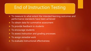 End of Instruction Testing
 To measure to what extent the intended learning outcomes and
performance standards have been achieved
 To obtain data for summative assessment
 To provide feedback to students
 To encourage students
 To assess instruction and grading processes
 To assign remedial work
 To evaluate instructional effectiveness
 