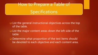 How to Prepare a Table of
Specifications
 List the general instructional objectives across the top
of the table.
 List the major content areas down the left side of the
table
 Determine what proportion of the test items should
be devoted to each objective and each content area.
 