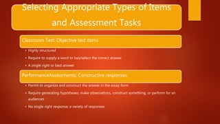 Selecting Appropriate Types of Items
and Assessment Tasks
Classroom Test: Objective test items
• Highly structured
• Require to supply a word or two/select the correct answer
• A single right or best answer
PerformanceAssessments: Constructive responses
• Permit to organize and construct the answer in the essay form
• Require generating hypotheses, make observations, construct something, or perform for an
audiences
• No single right response; a variety of responses
 