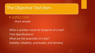 The Objective Test Item
 SUPPLY TYPES
- Short answer
What is another name for blueprint of a test?
(Test Specifications)
What are the essentials of a test?
(Validity, reliability, practicality, and fairness)
 