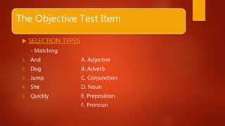 The Objective Test Item
 SELECTION TYPES
- Matching
1. And A. Adjective
2. Dog B. Adverb
3. Jump C. Conjunction
4. She D. Noun
5. Quickly E. Preposition
F. Pronoun
 