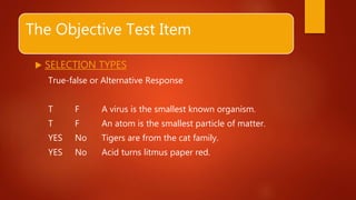 The Objective Test Item
 SELECTION TYPES
True-false or Alternative Response
T F A virus is the smallest known organism.
T F An atom is the smallest particle of matter.
YES No Tigers are from the cat family.
YES No Acid turns litmus paper red.
 