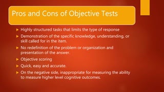 Pros and Cons of Objective Tests
 Highly structured tasks that limits the type of response
 Demonstration of the specific knowledge, understanding, or
skill called for in the item.
 No redefinition of the problem or organization and
presentation of the answer.
 Objective scoring
 Quick, easy and accurate.
 On the negative side, inappropriate for measuring the ability
to measure higher level cognitive outcomes.
 
