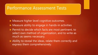 Performance Assessment Tests
 Measure higher level cognitive outcomes.
 Measure ability to engage in hands-in activities
 Permit to decide which facts are most pertinent, to
select own method of organization, and to write as
much as seems necessary.
 Ability to reveal the ideas, relate them correctly and
express them comprehensively.
 