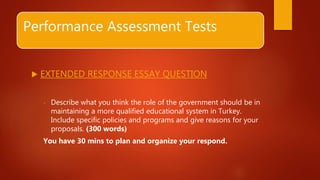 Performance Assessment Tests
 EXTENDED RESPONSE ESSAY QUESTION
- Describe what you think the role of the government should be in
maintaining a more qualified educational system in Turkey.
Include specific policies and programs and give reasons for your
proposals. (300 words)
You have 30 mins to plan and organize your respond.
 