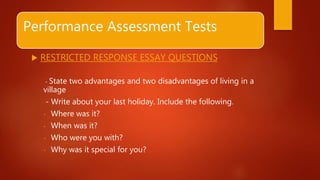 Performance Assessment Tests
 RESTRICTED RESPONSE ESSAY QUESTIONS
- State two advantages and two disadvantages of living in a
village
- Write about your last holiday. Include the following.
- Where was it?
- When was it?
- Who were you with?
- Why was it special for you?
 