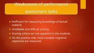 Weaknesses of performance
assessment tasks
 Inefficient for measuring knowledge of factual
material
 Unreliable and difficult scoring
 Scoring criteria are not apparent to the students.
 On the positive side, more complex cognitive
objectives are measured.
 