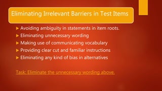 Eliminating Irrelevant Barriers in Test Items
 Avoiding ambiguity in statements in item roots.
 Eliminating unnecessary wording
 Making use of communicating vocabulary
 Providing clear cut and familiar instructions
 Eliminating any kind of bias in alternatives
Task: Eliminate the unnecessary wording above.
 