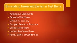 Eliminating Irrelevant Barries in Test Items
 Ambiguous Statements
 Excessive Wordiness
 Difficult Vocabulary
 Complex Sentence Structure
 Unclear Instructions
 Unclear Test Items/Tasks
 Racial, Ethnic, or Gender Bias
 