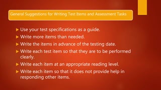 General Suggestions for Writing Test Items and Assessment Tasks
 Use your test specifications as a guide.
 Write more items than needed.
 Write the items in advance of the testing date.
 Write each test item so that they are to be performed
clearly.
 Write each item at an appropriate reading level.
 Write each item so that it does not provide help in
responding other items.
 