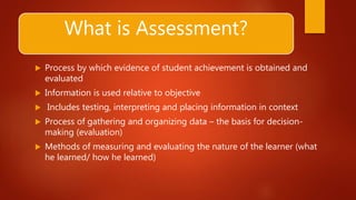 What is Assessment?
 Process by which evidence of student achievement is obtained and
evaluated
 Information is used relative to objective
 Includes testing, interpreting and placing information in context
 Process of gathering and organizing data – the basis for decision-
making (evaluation)
 Methods of measuring and evaluating the nature of the learner (what
he learned/ how he learned)
 