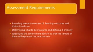 Assessment Requirements
 Providing relevant measures of learning outcomes and
indirect evidence
 Determining what to be measured and defining it precisely
 Specifiying the achievement domain so that the sample of
items will represent the total domain.
 