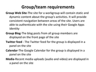 Group/team requirements Group Web Site - The site for a workgroup will contain static and dynamic content about the group's activities. It will provide consistent navigation between areas of the site. Users are able to authenticate with the site using their Google Apps identity Group Blog - The blog posts from all group members are displayed on the front page of the site Twitter feed  -  The Twitter feed for the group is displayed in a panel on the site Calendar - The Google Calendar for the group is displayed in a panel on the site Media - Recent media uploads (audio and video) are displayed in a panel on the site 