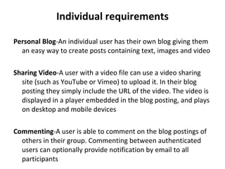 Individual requirements Personal Blog - An individual user has their own blog giving them an easy way to create posts containing text, images and video Sharing Video - A user with a video file can use a video sharing site (such as YouTube or Vimeo) to upload it. In their blog posting they simply include the URL of the video. The video is displayed in a player embedded in the blog posting, and plays on desktop and mobile devices Commenting - A user is able to comment on the blog postings of others in their group. Commenting between authenticated users can optionally provide notification by email to all participants 