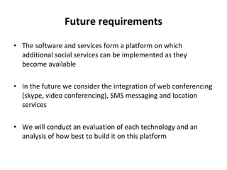 Future requirements The software and services form a platform on which additional social services can be implemented as they become available  In the future we consider the integration of web conferencing (skype, video conferencing), SMS messaging and location services We will conduct an evaluation of each technology and an analysis of how best to build it on this platform 