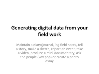 Generating digital data from your field work Maintain a diary/journal, log field notes, tell a story, make a sketch, report an event, take a video, produce a mini-documentary, ask the people (vox pop) or create a photo essay 