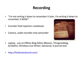 Recording “ I'm not writing it down to remember it later, I'm writing it down to remember it NOW!” Consider field reporters notebooks Camera, audio recorder and camcorder Laptop - use an Offline Blog Editor (Bleezer, Thingamablog, Scribefire, Windows Live Writer, Qumana). A journal tool. http://fieldnotesbrand.com/ 