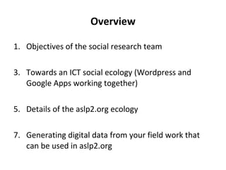 Overview Objectives of the social research team Towards an ICT social ecology (Wordpress and Google Apps working together) Details of the aslp2.org ecology Generating digital data from your field work that can be used in aslp2.org 
