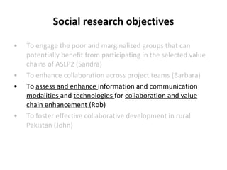 Social research objectives To engage the poor and marginalized groups that can potentially benefit from participating in the selected value chains of ASLP2 (Sandra) To enhance collaboration across project teams (Barbara) To  assess and enhance  information and communication  modalities  and  technologies  for  collaboration and value chain enhancement  (Rob) To foster effective collaborative development in rural Pakistan (John) 