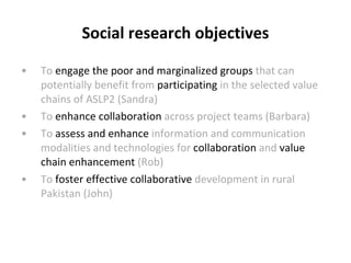 Social research objectives To  engage   the poor and marginalized groups  that can potentially benefit from  participating  in the selected value chains of ASLP2 (Sandra) To  enhance collaboration  across project teams (Barbara) To  assess and enhance  information and communication modalities and technologies for  collaboration  and  value chain enhancement  (Rob) To  foster  effective  collaborative  development in rural Pakistan (John) 