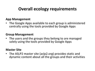 Overall ecology requirements App Management The Google Apps available to each group is administered centrally using the tools provided by Google Apps Group Management The users and the groups they belong to are managed solely using the tools provided by Google Apps Master Site The ASLP2 master site (aslp2.org) provides static and dynamic content about all the groups and their activities 
