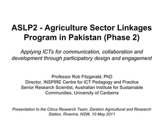ASLP2 - Agriculture Sector Linkages Program in Pakistan (Phase 2) Applying ICTs for communication, collaboration and development through participatory design and engagement Professor Rob Fitzgerald, PhD Director, INSPIRE Centre for ICT Pedagogy and Practice Senior Research Scientist, Australian Institute for Sustainable Communities, University of Canberra Presentation to the Citrus Research Team, Dareton Agricultural and Research Station, Riverina, NSW, 10 May 2011 