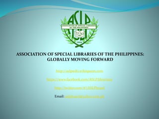 ASSOCIATION OF SPECIAL LIBRARIES OF THE PHILIPPINES:
GLOBALLY MOVING FORWARD
http://aslpwiki.wikispaces.com
https://www.facebook.com/ASLP.librarians
http://twitter.com/#!/ASLPboard
Email: aslpboard@yahoo.com.ph
 