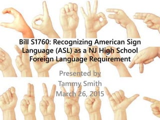 Bill S1760: Recognizing American Sign
Language (ASL) as a NJ High School
Foreign Language Requirement
Presented by
Tammy Smith
March 26, 2015
 