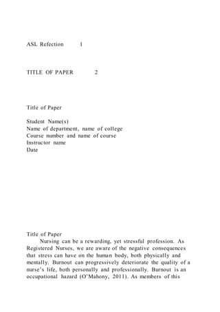 ASL Refection 1
TITLE OF PAPER 2
Title of Paper
Student Name(s)
Name of department, name of college
Course number and name of course
Instructor name
Date
Title of Paper
Nursing can be a rewarding, yet stressful profession. As
Registered Nurses, we are aware of the negative consequences
that stress can have on the human body, both physically and
mentally. Burnout can progressively deteriorate the quality of a
nurse’s life, both personally and professionally. Burnout is an
occupational hazard (O’Mahony, 2011). As members of this
 