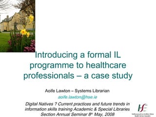 Introducing a formal IL
  programme to healthcare
professionals – a case study
          Aoife Lawton – Systems Librarian
                 aoife.lawton@hse.ie
Digital Natives ? Current practices and future trends in
information skills training Academic & Special Libraries
         Section Annual Seminar 8th May, 2008
 