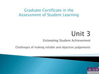 Graduate Certificate in the
Assessment of Student Learning

Estimating Student Achievement
Challenges of making reliable and objective judgements

 
