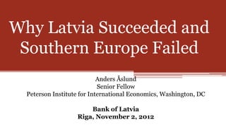 Why Latvia Succeeded and
 Southern Europe Failed
                            Anders Åslund
                            Senior Fellow
  Peterson Institute for International Economics, Washington, DC

                       Bank of Latvia
                   Riga, November 2, 2012
 